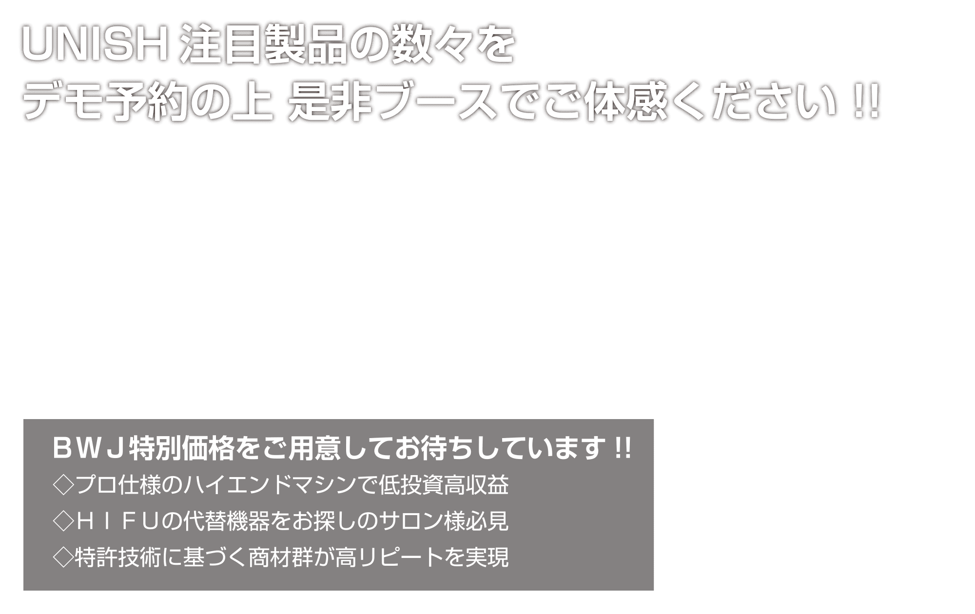 UNISH注目製品の数々をデモ予約の上是非ブースでご体感ください!!／BWJ特別価格をご用意してお待ちしています!!／◇プロ仕様のハイエンドマシンで低投資高収益 ◇HIFUの代替機器をお探しのサロン様必見 ◇特許技術に基づく商材群が高リピートを実現